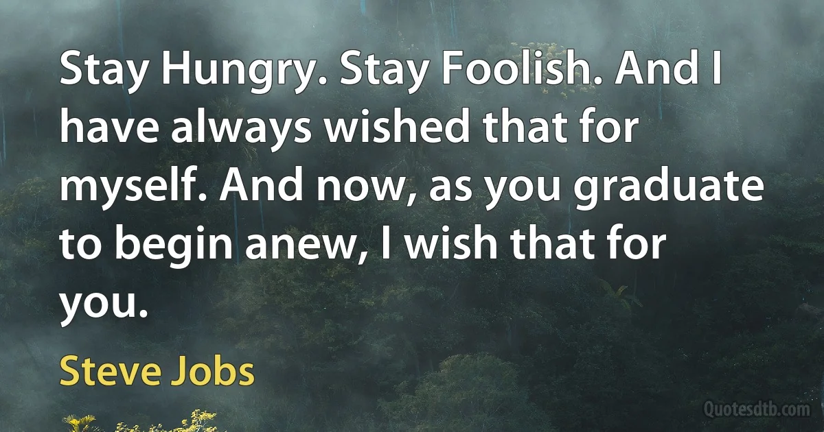 Stay Hungry. Stay Foolish. And I have always wished that for myself. And now, as you graduate to begin anew, I wish that for you. (Steve Jobs)