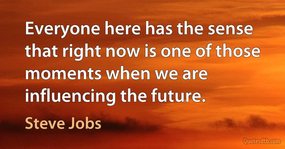 Everyone here has the sense that right now is one of those moments when we are influencing the future. (Steve Jobs)