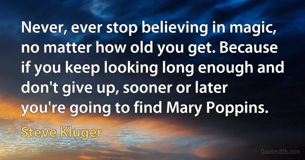 Never, ever stop believing in magic, no matter how old you get. Because if you keep looking long enough and don't give up, sooner or later you're going to find Mary Poppins. (Steve Kluger)