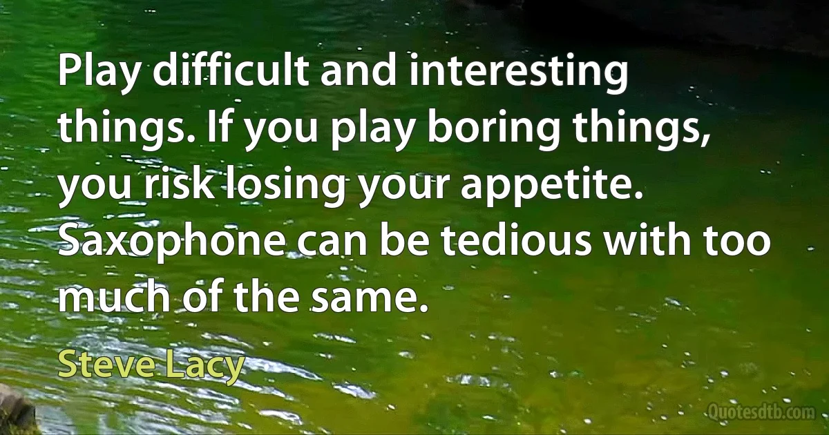 Play difficult and interesting things. If you play boring things, you risk losing your appetite. Saxophone can be tedious with too much of the same. (Steve Lacy)