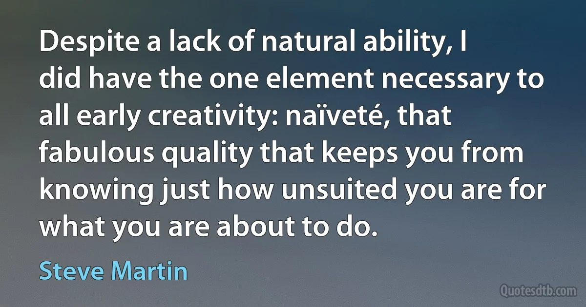 Despite a lack of natural ability, I did have the one element necessary to all early creativity: naïveté, that fabulous quality that keeps you from knowing just how unsuited you are for what you are about to do. (Steve Martin)