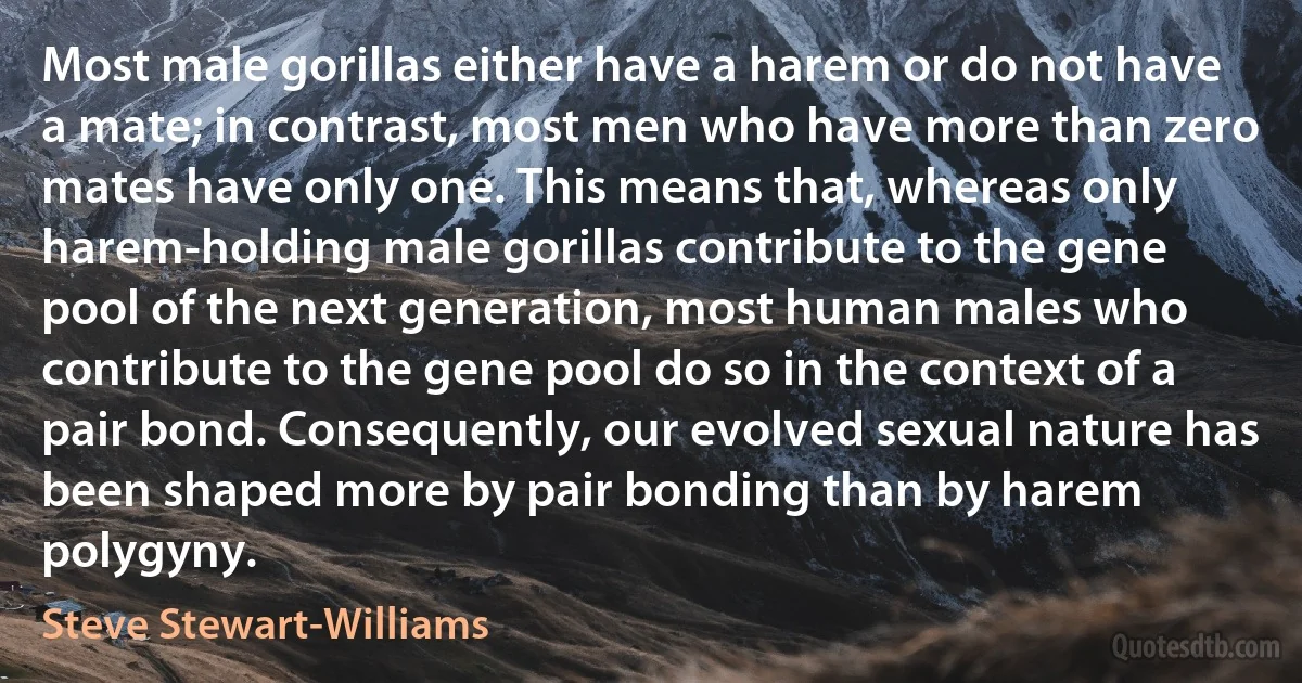 Most male gorillas either have a harem or do not have a mate; in contrast, most men who have more than zero mates have only one. This means that, whereas only harem-holding male gorillas contribute to the gene pool of the next generation, most human males who contribute to the gene pool do so in the context of a pair bond. Consequently, our evolved sexual nature has been shaped more by pair bonding than by harem polygyny. (Steve Stewart-Williams)