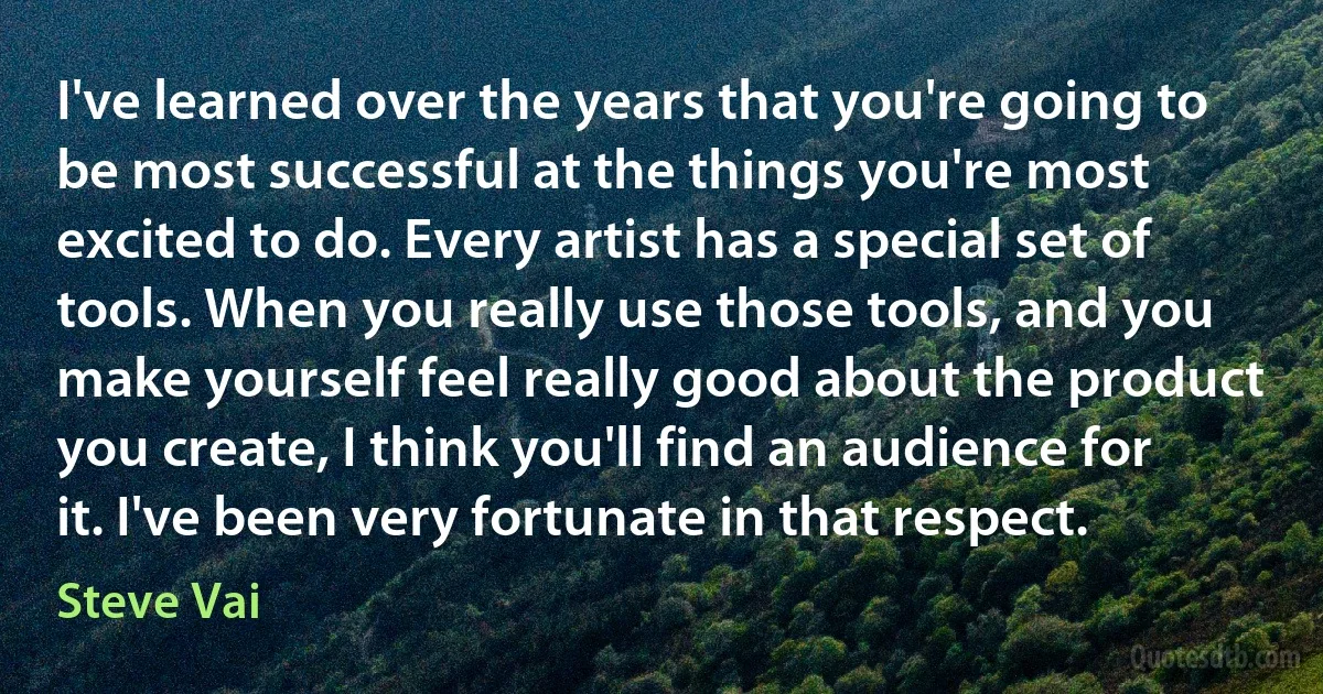 I've learned over the years that you're going to be most successful at the things you're most excited to do. Every artist has a special set of tools. When you really use those tools, and you make yourself feel really good about the product you create, I think you'll find an audience for it. I've been very fortunate in that respect. (Steve Vai)