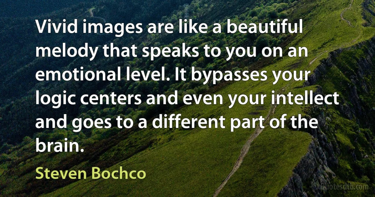 Vivid images are like a beautiful melody that speaks to you on an emotional level. It bypasses your logic centers and even your intellect and goes to a different part of the brain. (Steven Bochco)