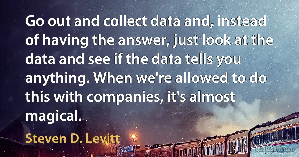 Go out and collect data and, instead of having the answer, just look at the data and see if the data tells you anything. When we're allowed to do this with companies, it's almost magical. (Steven D. Levitt)