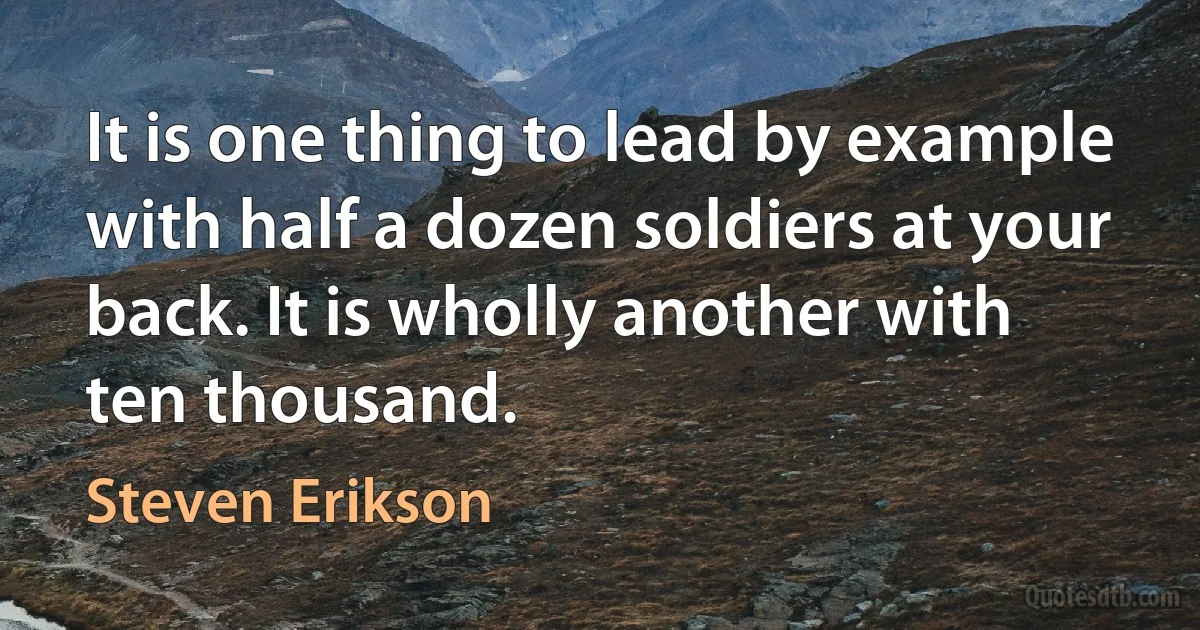 It is one thing to lead by example with half a dozen soldiers at your back. It is wholly another with ten thousand. (Steven Erikson)