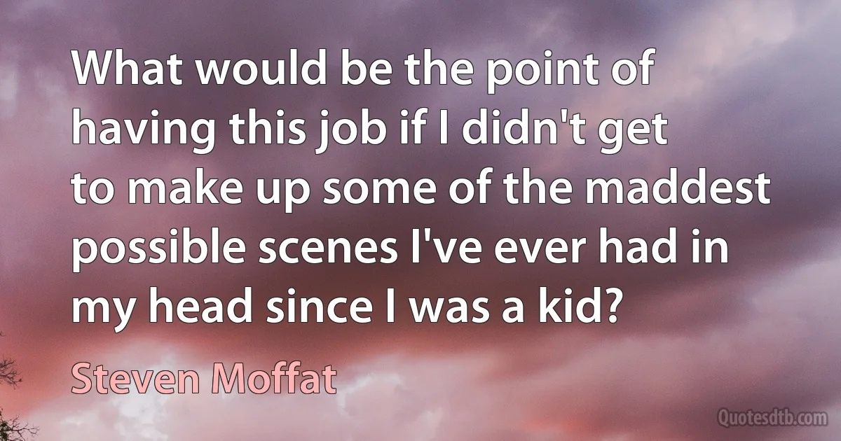 What would be the point of having this job if I didn't get to make up some of the maddest possible scenes I've ever had in my head since I was a kid? (Steven Moffat)