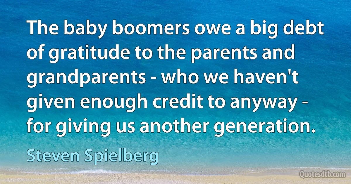 The baby boomers owe a big debt of gratitude to the parents and grandparents - who we haven't given enough credit to anyway - for giving us another generation. (Steven Spielberg)