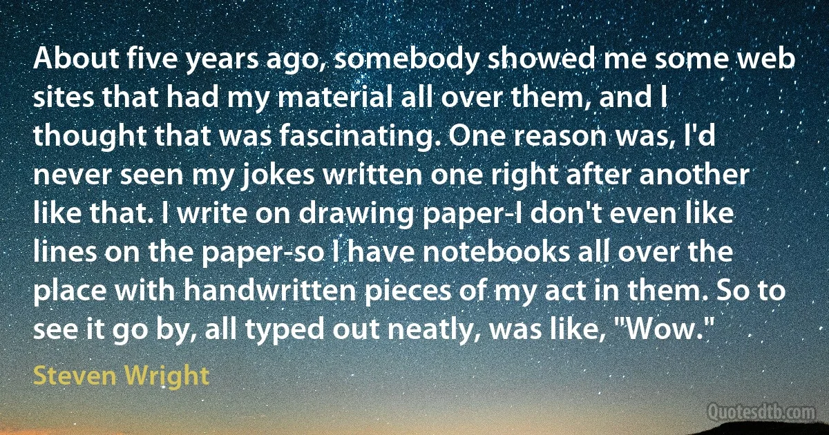 About five years ago, somebody showed me some web sites that had my material all over them, and I thought that was fascinating. One reason was, I'd never seen my jokes written one right after another like that. I write on drawing paper-I don't even like lines on the paper-so I have notebooks all over the place with handwritten pieces of my act in them. So to see it go by, all typed out neatly, was like, "Wow." (Steven Wright)