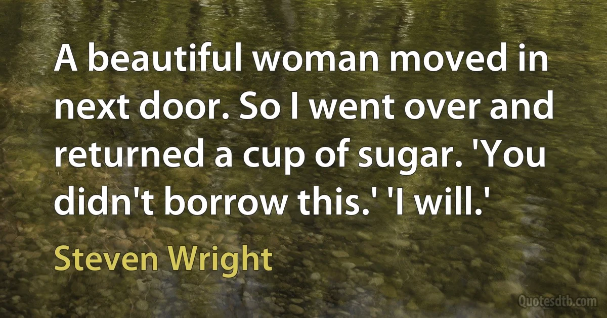 A beautiful woman moved in next door. So I went over and returned a cup of sugar. 'You didn't borrow this.' 'I will.' (Steven Wright)