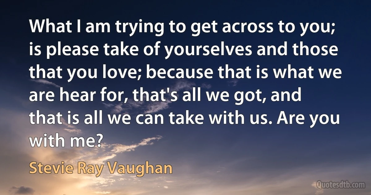 What I am trying to get across to you; is please take of yourselves and those that you love; because that is what we are hear for, that's all we got, and that is all we can take with us. Are you with me? (Stevie Ray Vaughan)