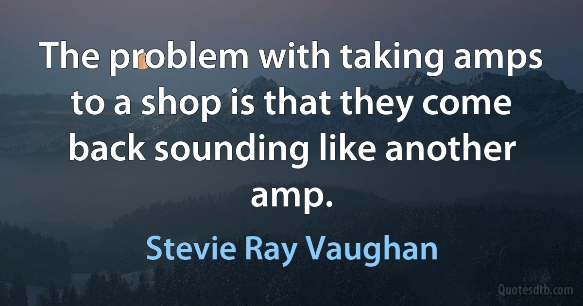 The problem with taking amps to a shop is that they come back sounding like another amp. (Stevie Ray Vaughan)