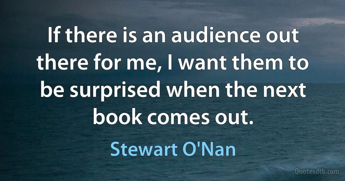 If there is an audience out there for me, I want them to be surprised when the next book comes out. (Stewart O'Nan)