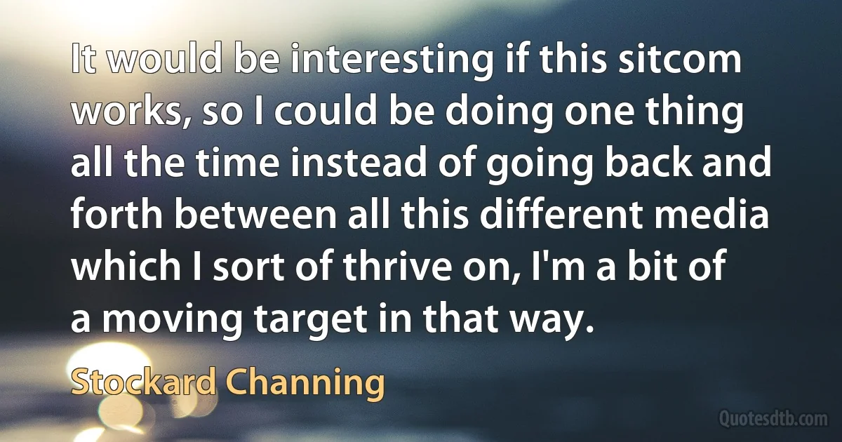 It would be interesting if this sitcom works, so I could be doing one thing all the time instead of going back and forth between all this different media which I sort of thrive on, I'm a bit of a moving target in that way. (Stockard Channing)