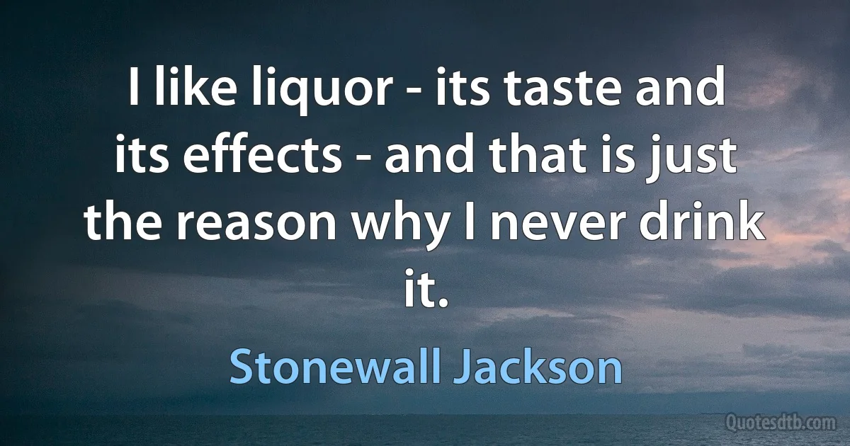 I like liquor - its taste and its effects - and that is just the reason why I never drink it. (Stonewall Jackson)