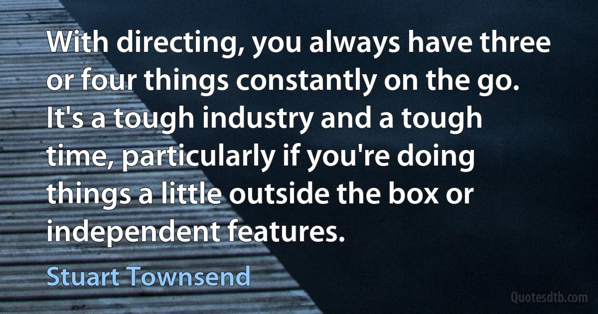 With directing, you always have three or four things constantly on the go. It's a tough industry and a tough time, particularly if you're doing things a little outside the box or independent features. (Stuart Townsend)