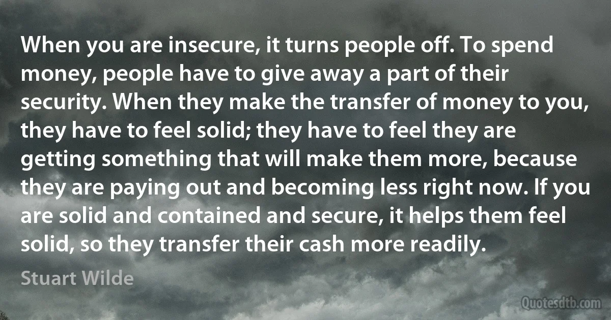 When you are insecure, it turns people off. To spend money, people have to give away a part of their security. When they make the transfer of money to you, they have to feel solid; they have to feel they are getting something that will make them more, because they are paying out and becoming less right now. If you are solid and contained and secure, it helps them feel solid, so they transfer their cash more readily. (Stuart Wilde)