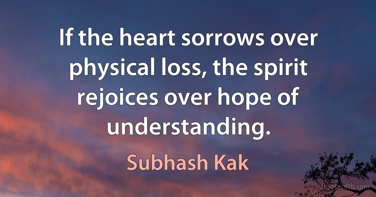 If the heart sorrows over physical loss, the spirit rejoices over hope of understanding. (Subhash Kak)