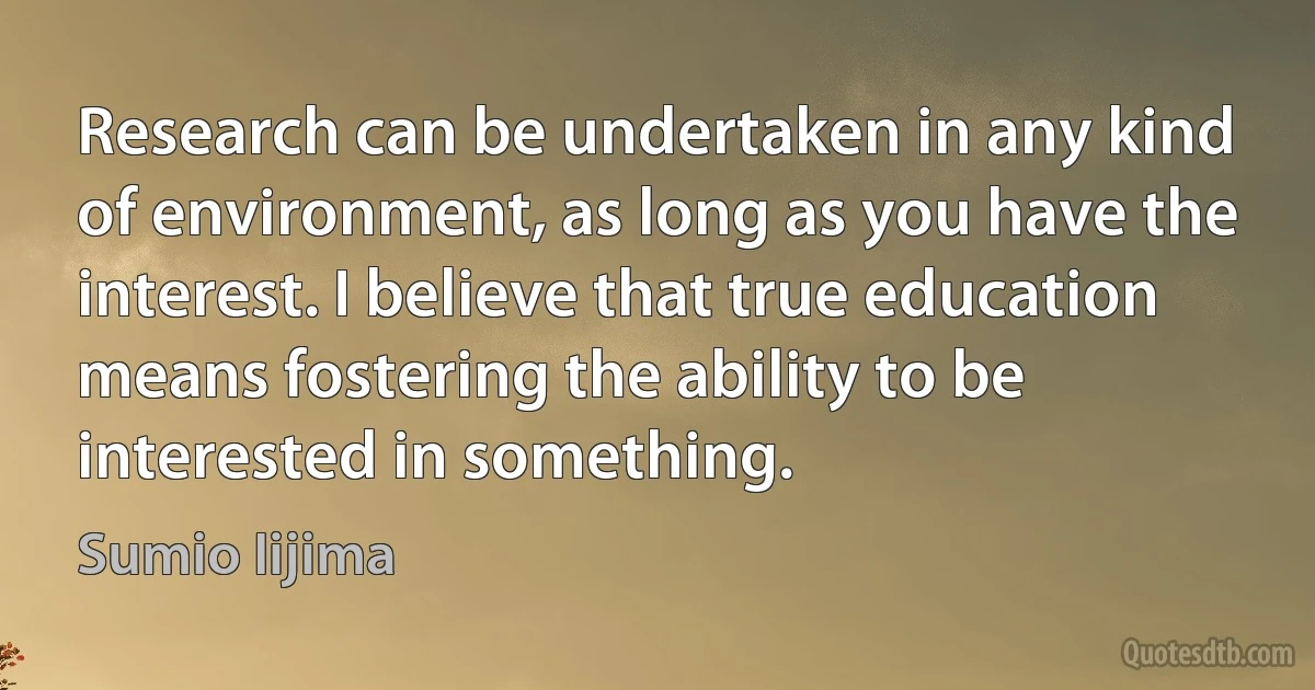 Research can be undertaken in any kind of environment, as long as you have the interest. I believe that true education means fostering the ability to be interested in something. (Sumio Iijima)