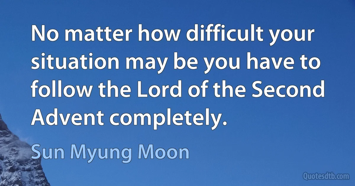 No matter how difficult your situation may be you have to follow the Lord of the Second Advent completely. (Sun Myung Moon)