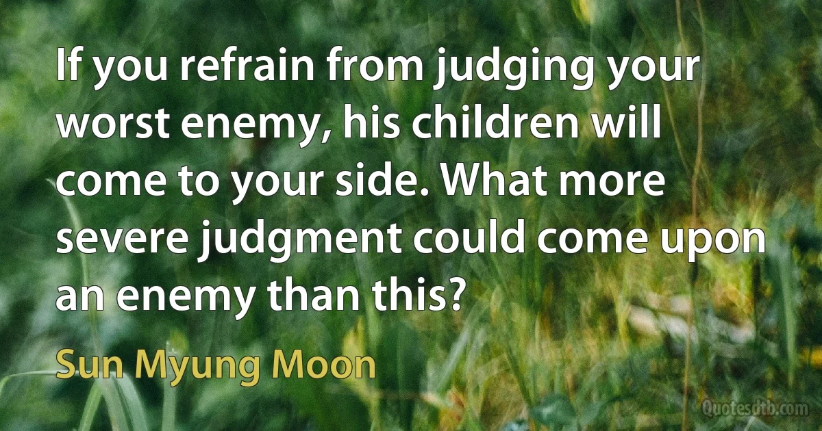 If you refrain from judging your worst enemy, his children will come to your side. What more severe judgment could come upon an enemy than this? (Sun Myung Moon)