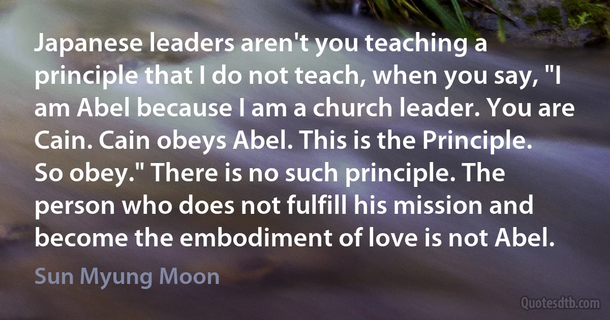 Japanese leaders aren't you teaching a principle that I do not teach, when you say, "I am Abel because I am a church leader. You are Cain. Cain obeys Abel. This is the Principle. So obey." There is no such principle. The person who does not fulfill his mission and become the embodiment of love is not Abel. (Sun Myung Moon)