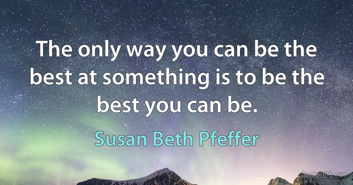 The only way you can be the best at something is to be the best you can be. (Susan Beth Pfeffer)