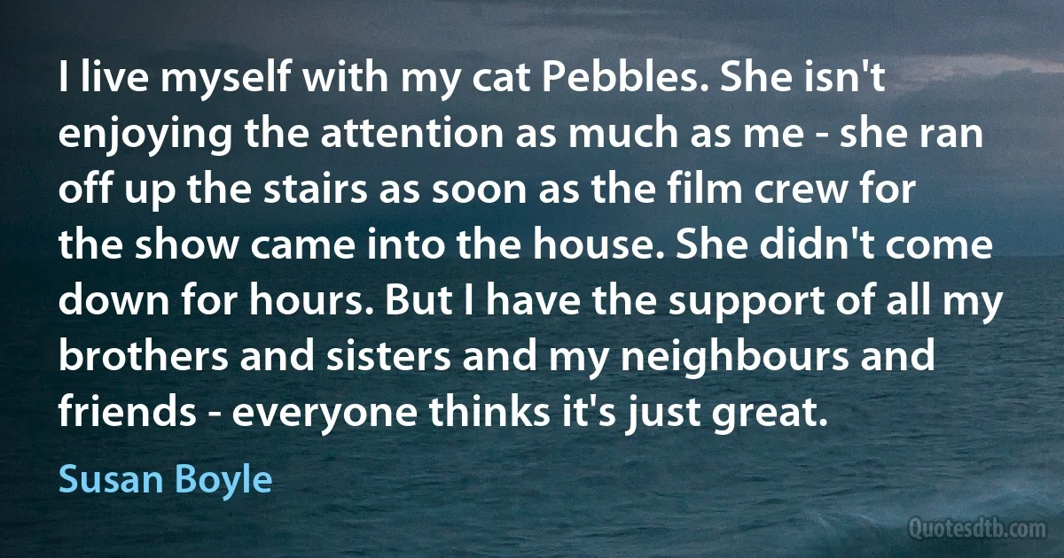 I live myself with my cat Pebbles. She isn't enjoying the attention as much as me - she ran off up the stairs as soon as the film crew for the show came into the house. She didn't come down for hours. But I have the support of all my brothers and sisters and my neighbours and friends - everyone thinks it's just great. (Susan Boyle)