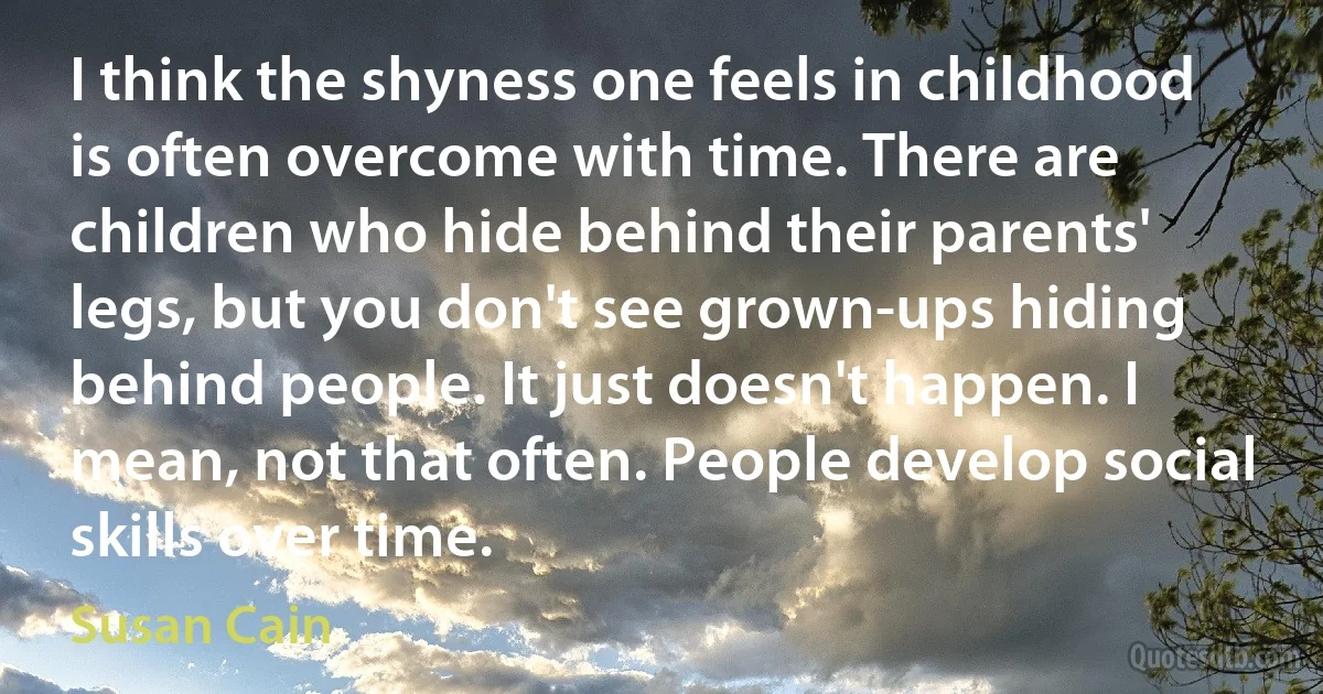 I think the shyness one feels in childhood is often overcome with time. There are children who hide behind their parents' legs, but you don't see grown-ups hiding behind people. It just doesn't happen. I mean, not that often. People develop social skills over time. (Susan Cain)