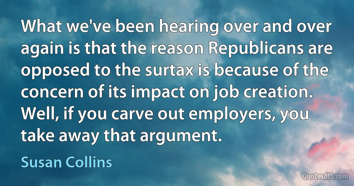 What we've been hearing over and over again is that the reason Republicans are opposed to the surtax is because of the concern of its impact on job creation. Well, if you carve out employers, you take away that argument. (Susan Collins)