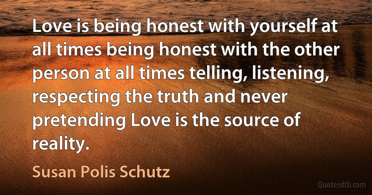 Love is being honest with yourself at all times being honest with the other person at all times telling, listening, respecting the truth and never pretending Love is the source of reality. (Susan Polis Schutz)