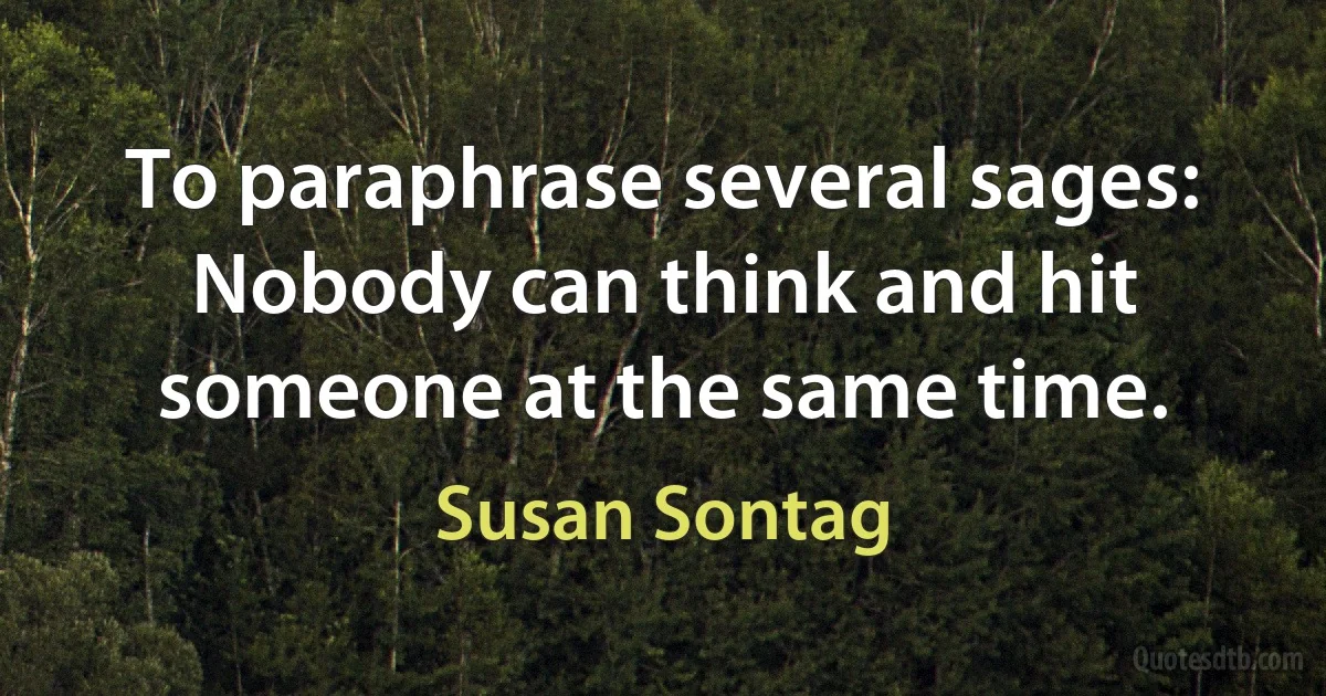 To paraphrase several sages: Nobody can think and hit someone at the same time. (Susan Sontag)