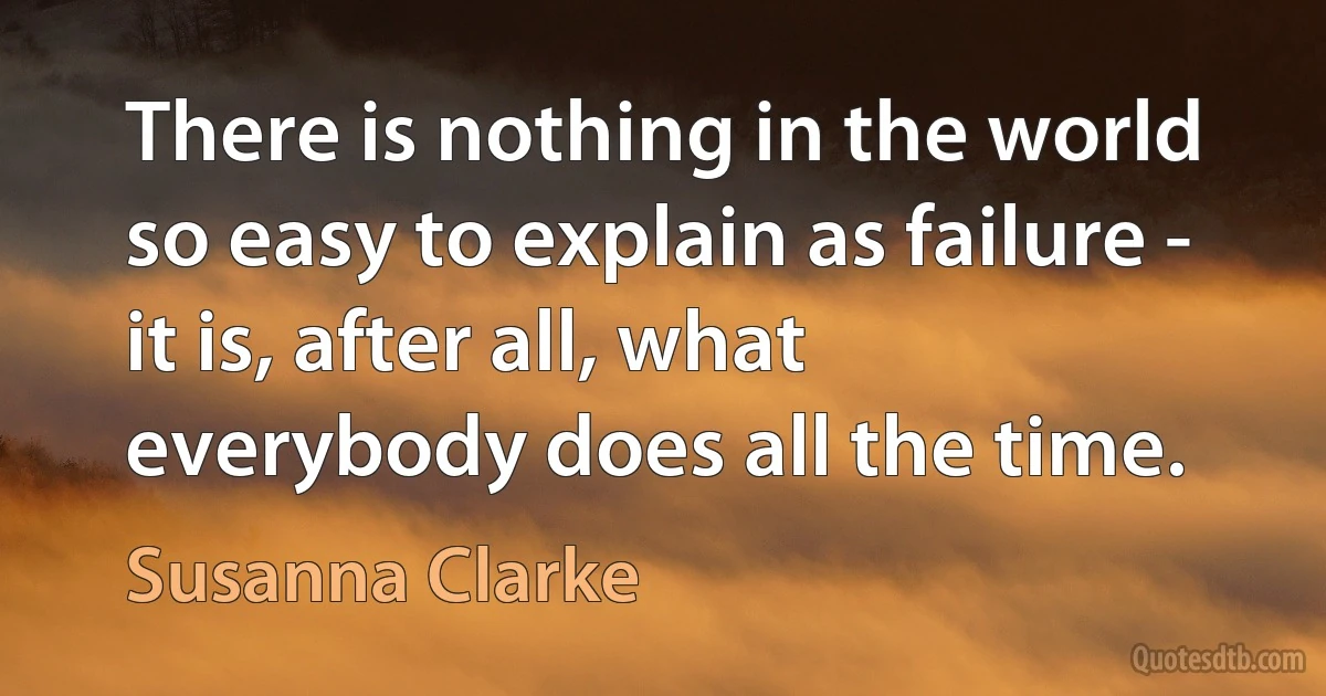 There is nothing in the world so easy to explain as failure - it is, after all, what everybody does all the time. (Susanna Clarke)