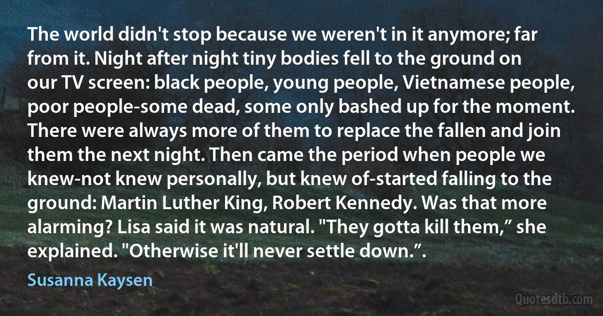 The world didn't stop because we weren't in it anymore; far from it. Night after night tiny bodies fell to the ground on our TV screen: black people, young people, Vietnamese people, poor people-some dead, some only bashed up for the moment. There were always more of them to replace the fallen and join them the next night. Then came the period when people we knew-not knew personally, but knew of-started falling to the ground: Martin Luther King, Robert Kennedy. Was that more alarming? Lisa said it was natural. "They gotta kill them,” she explained. "Otherwise it'll never settle down.”. (Susanna Kaysen)