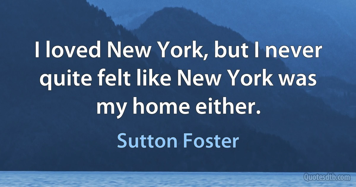 I loved New York, but I never quite felt like New York was my home either. (Sutton Foster)