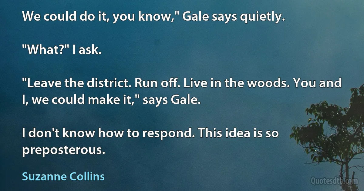 We could do it, you know," Gale says quietly.

"What?" I ask.

"Leave the district. Run off. Live in the woods. You and I, we could make it," says Gale.

I don't know how to respond. This idea is so preposterous. (Suzanne Collins)