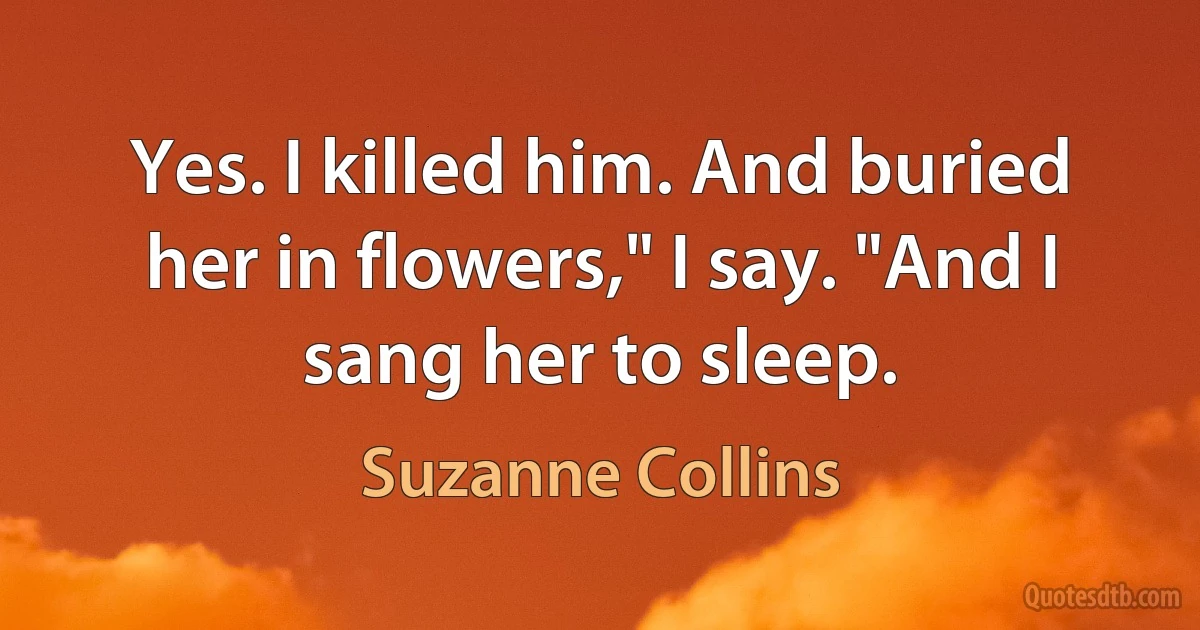 Yes. I killed him. And buried her in flowers," I say. "And I sang her to sleep. (Suzanne Collins)