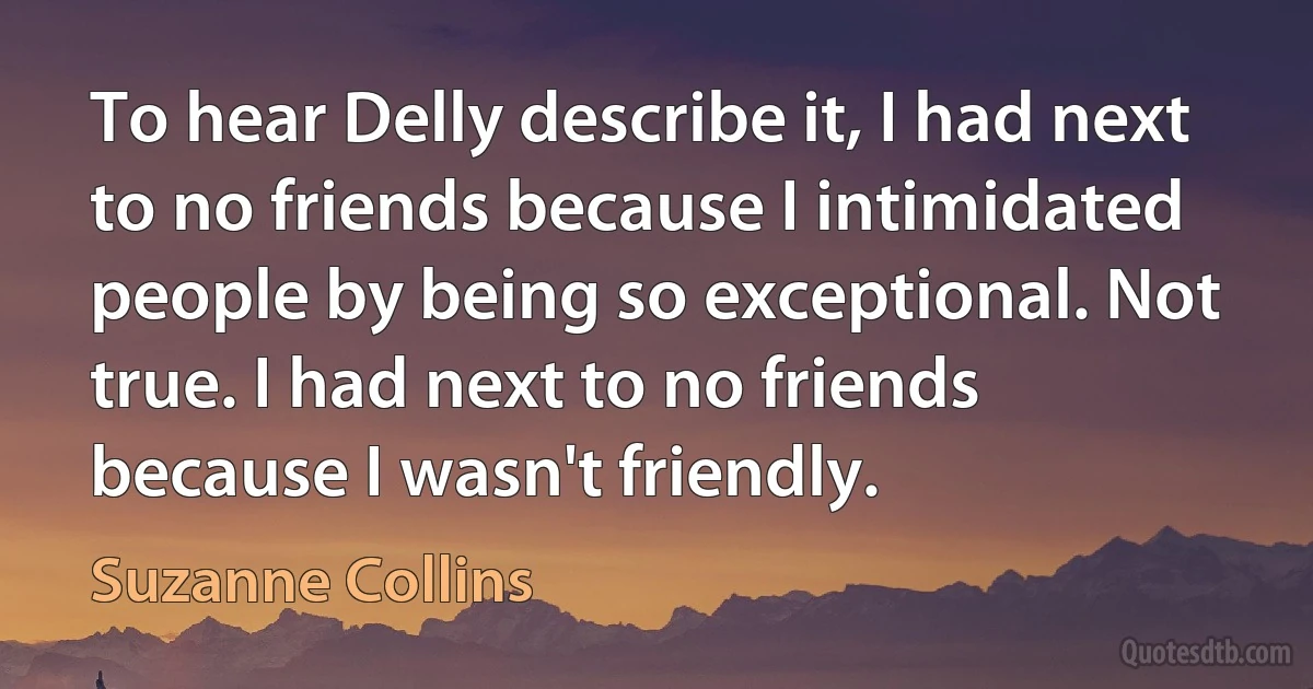 To hear Delly describe it, I had next to no friends because I intimidated people by being so exceptional. Not true. I had next to no friends because I wasn't friendly. (Suzanne Collins)