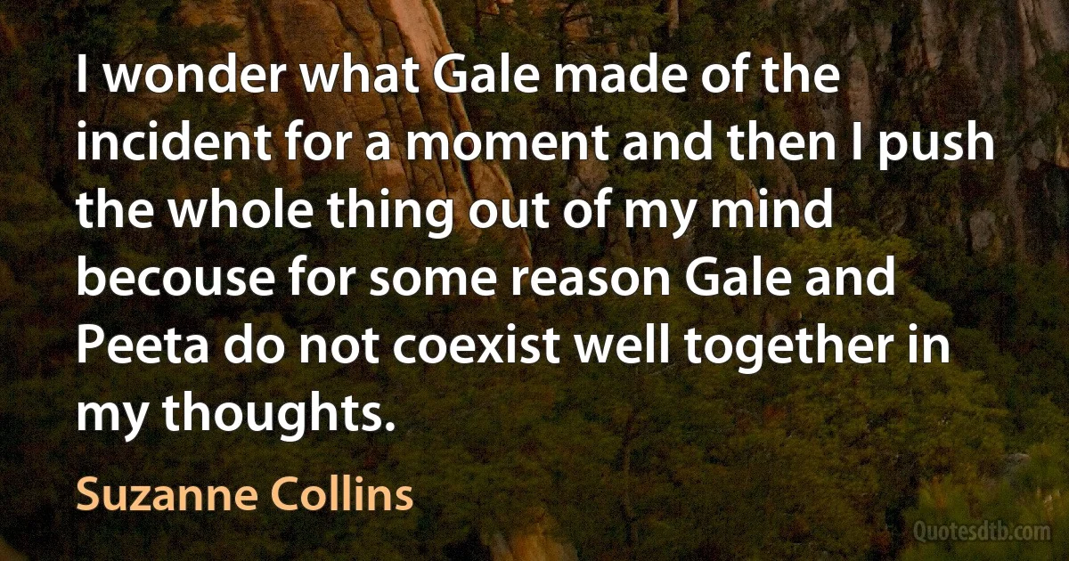 I wonder what Gale made of the incident for a moment and then I push the whole thing out of my mind becouse for some reason Gale and Peeta do not coexist well together in my thoughts. (Suzanne Collins)