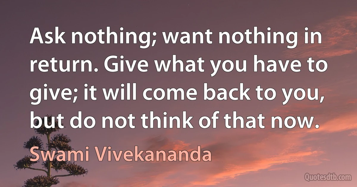 Ask nothing; want nothing in return. Give what you have to give; it will come back to you, but do not think of that now. (Swami Vivekananda)