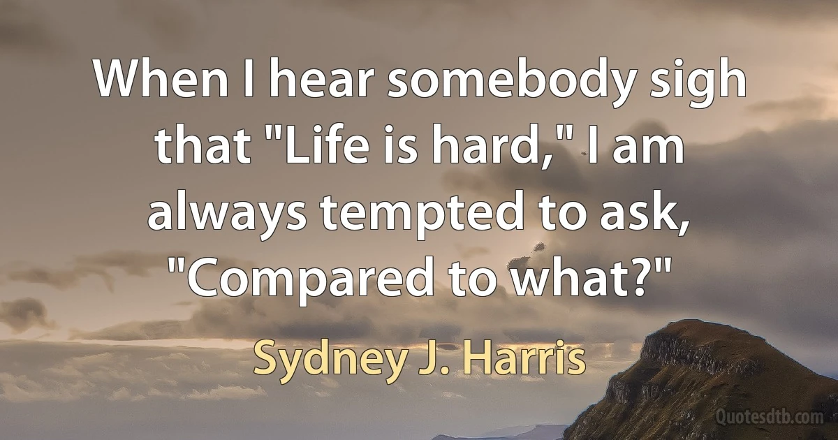 When I hear somebody sigh that "Life is hard," I am always tempted to ask, "Compared to what?" (Sydney J. Harris)