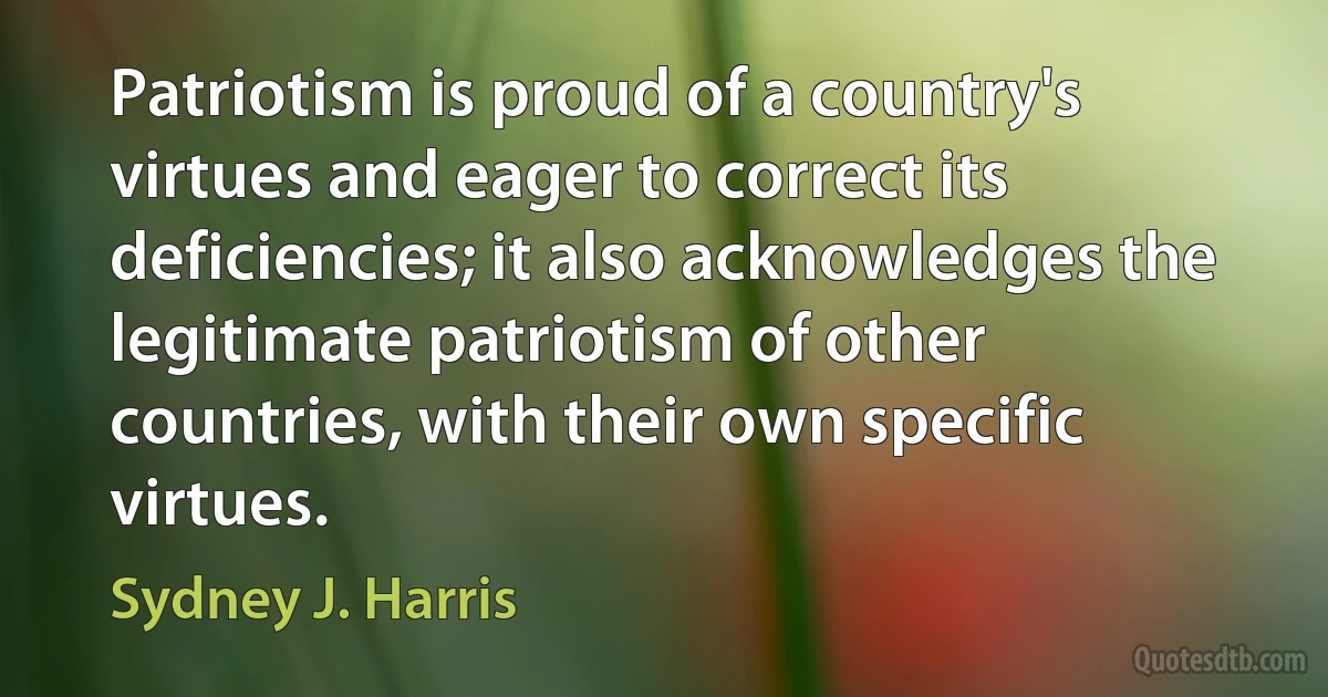 Patriotism is proud of a country's virtues and eager to correct its deficiencies; it also acknowledges the legitimate patriotism of other countries, with their own specific virtues. (Sydney J. Harris)