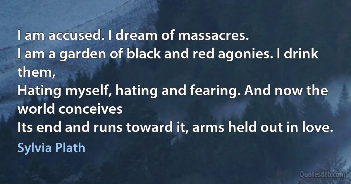 I am accused. I dream of massacres.
I am a garden of black and red agonies. I drink them,
Hating myself, hating and fearing. And now the
world conceives
Its end and runs toward it, arms held out in love. (Sylvia Plath)