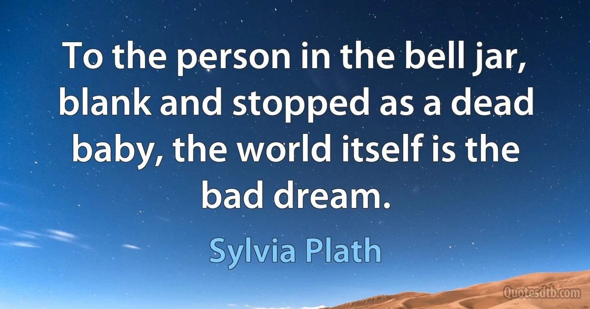 To the person in the bell jar, blank and stopped as a dead baby, the world itself is the bad dream. (Sylvia Plath)