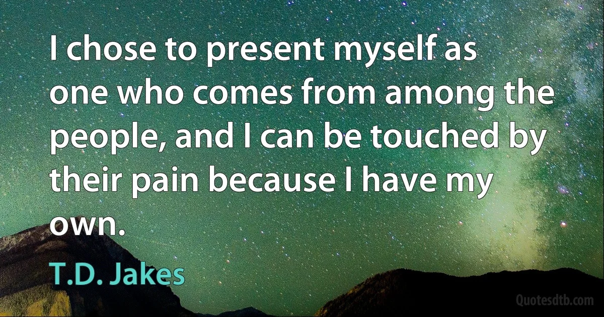 I chose to present myself as one who comes from among the people, and I can be touched by their pain because I have my own. (T.D. Jakes)