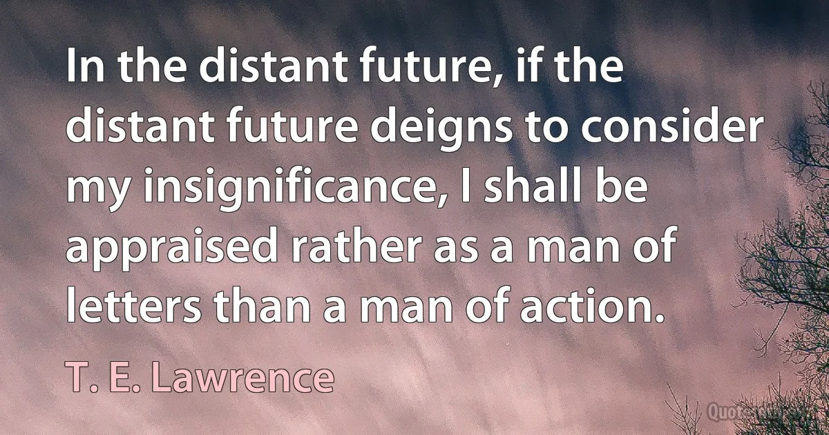 In the distant future, if the distant future deigns to consider my insignificance, I shall be appraised rather as a man of letters than a man of action. (T. E. Lawrence)