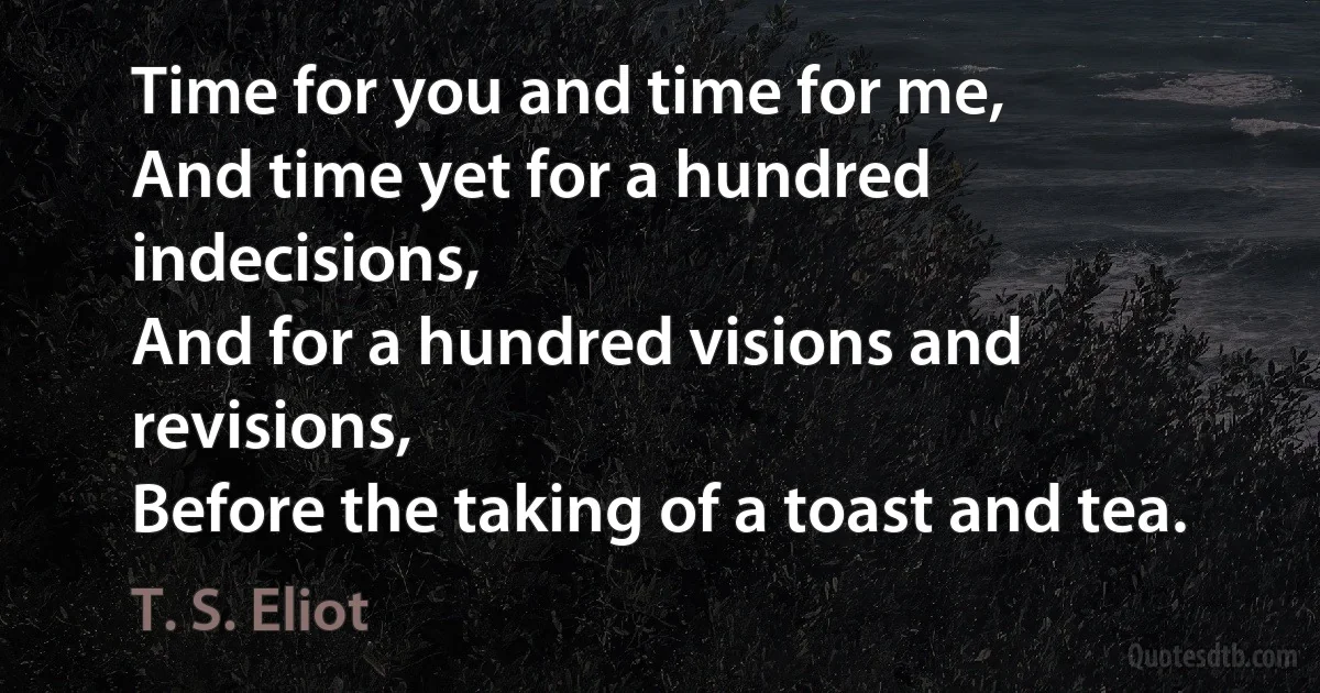 Time for you and time for me,
And time yet for a hundred indecisions,
And for a hundred visions and revisions,
Before the taking of a toast and tea. (T. S. Eliot)