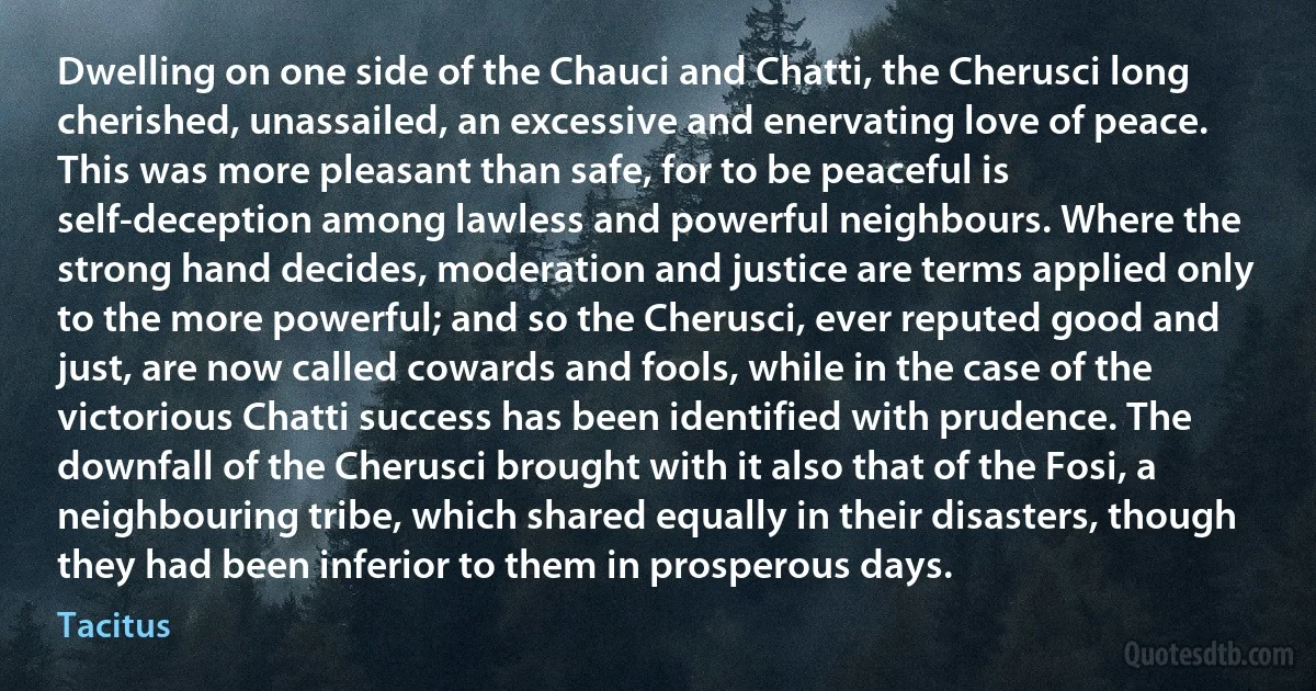 Dwelling on one side of the Chauci and Chatti, the Cherusci long cherished, unassailed, an excessive and enervating love of peace. This was more pleasant than safe, for to be peaceful is self-deception among lawless and powerful neighbours. Where the strong hand decides, moderation and justice are terms applied only to the more powerful; and so the Cherusci, ever reputed good and just, are now called cowards and fools, while in the case of the victorious Chatti success has been identified with prudence. The downfall of the Cherusci brought with it also that of the Fosi, a neighbouring tribe, which shared equally in their disasters, though they had been inferior to them in prosperous days. (Tacitus)