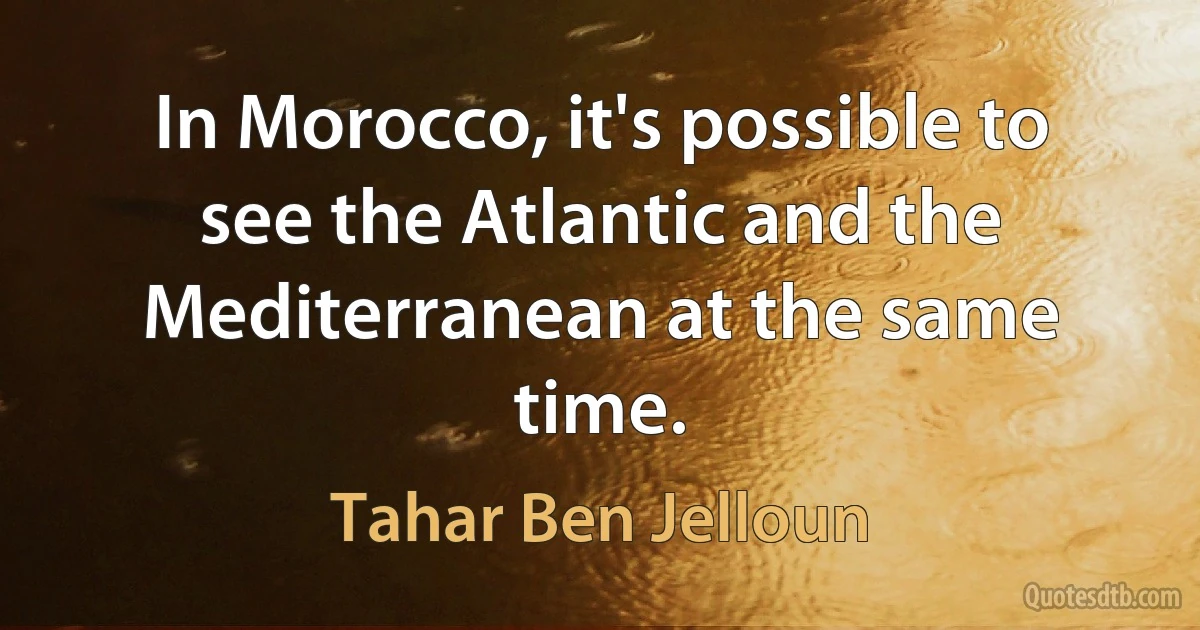 In Morocco, it's possible to see the Atlantic and the Mediterranean at the same time. (Tahar Ben Jelloun)