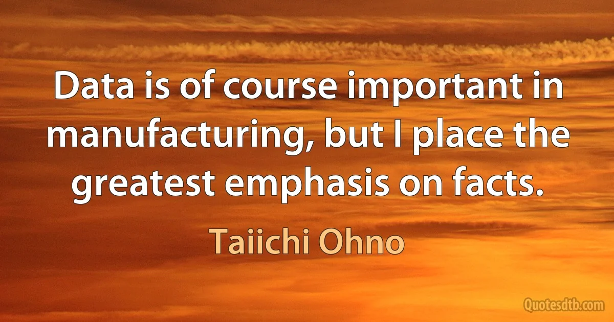 Data is of course important in manufacturing, but I place the greatest emphasis on facts. (Taiichi Ohno)